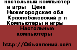 настольный компьютер и игры › Цена ­ 12 000 - Нижегородская обл., Краснобаковский р-н Компьютеры и игры » Настольные компьютеры   
